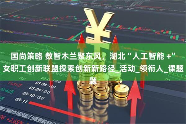 国尚策略 数智木兰聚东风，湖北“人工智能 +”女职工创新联盟探索创新新路径_活动_领衔人_课题