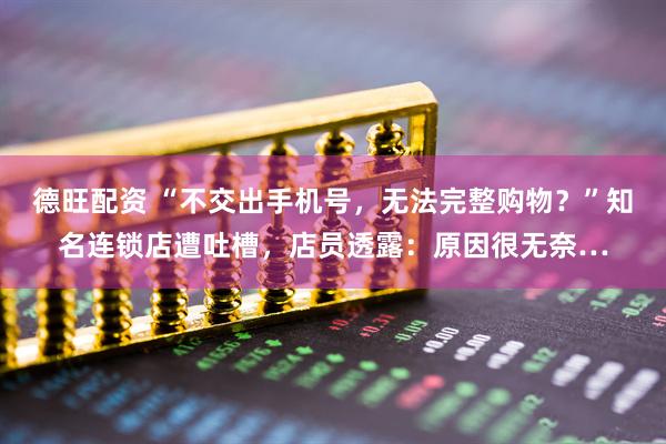德旺配资 “不交出手机号，无法完整购物？”知名连锁店遭吐槽，店员透露：原因很无奈…