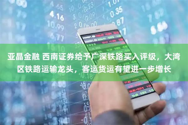 亚晶金融 西南证券给予广深铁路买入评级，大湾区铁路运输龙头，客运货运有望进一步增长