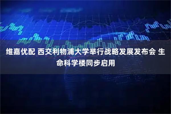 维嘉优配 西交利物浦大学举行战略发展发布会 生命科学楼同步启用