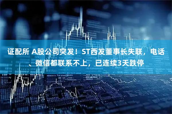 证配所 A股公司突发！ST西发董事长失联，电话、微信都联系不上，已连续3天跌停