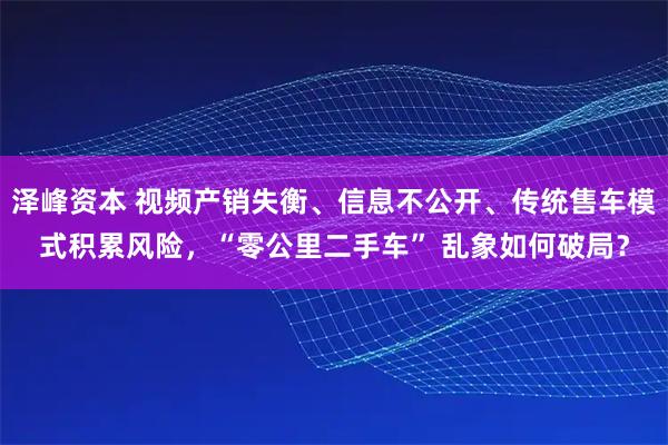 泽峰资本 视频产销失衡、信息不公开、传统售车模式积累风险，“零公里二手车” 乱象如何破局？