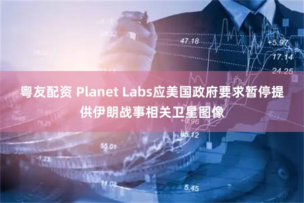 粤友配资 Planet Labs应美国政府要求暂停提供伊朗战事相关卫星图像