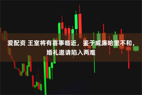 爱配资 王室将有喜事临近，鉴于威廉哈里不和，婚礼邀请陷入两难