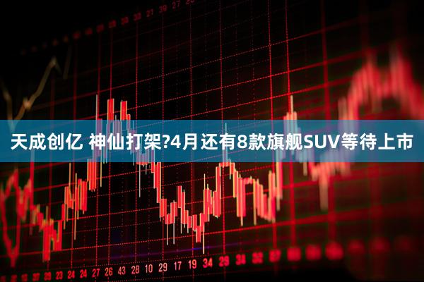 天成创亿 神仙打架?4月还有8款旗舰SUV等待上市