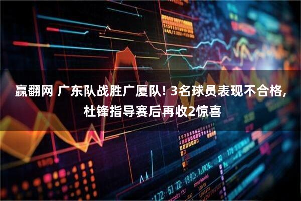赢翻网 广东队战胜广厦队! 3名球员表现不合格, 杜锋指导赛后再收2惊喜