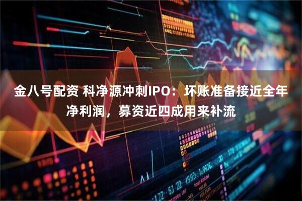 金八号配资 科净源冲刺IPO：坏账准备接近全年净利润，募资近四成用来补流