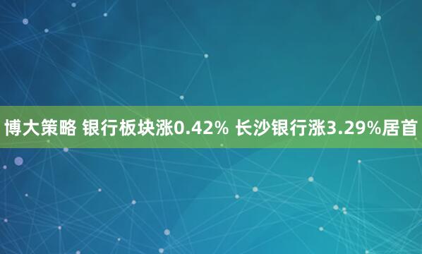 博大策略 银行板块涨0.42% 长沙银行涨3.29%居首