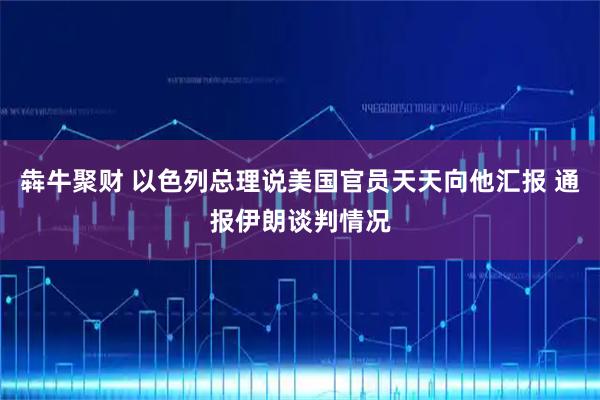 犇牛聚财 以色列总理说美国官员天天向他汇报 通报伊朗谈判情况