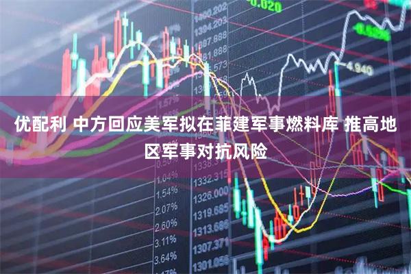 优配利 中方回应美军拟在菲建军事燃料库 推高地区军事对抗风险