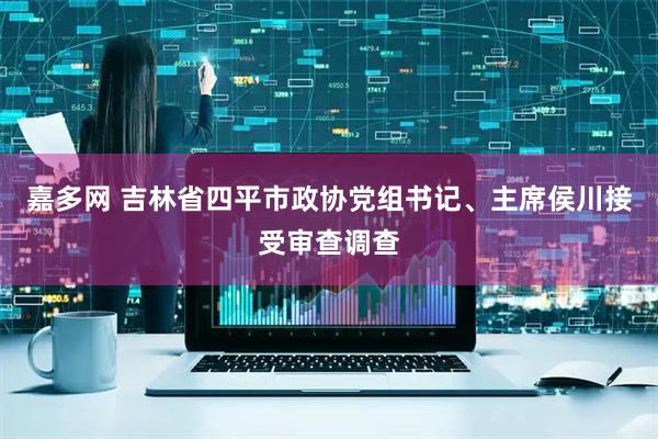 嘉多网 吉林省四平市政协党组书记、主席侯川接受审查调查